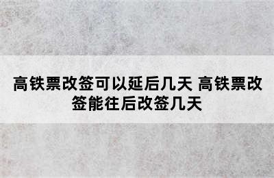 高铁票改签可以延后几天 高铁票改签能往后改签几天